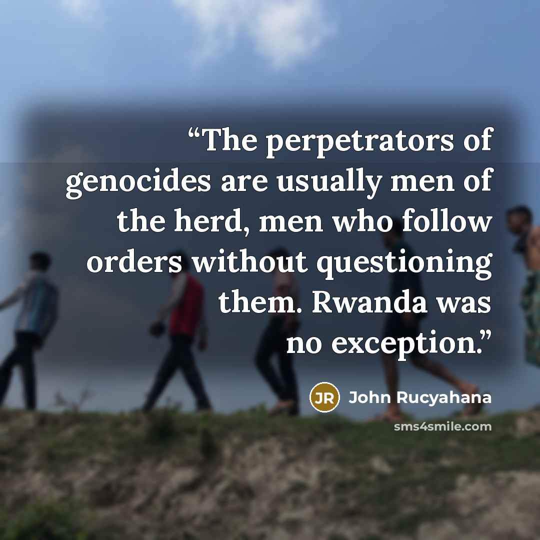 “The perpetrators of genocides are usually men of the herd, men who follow orders without questioning them. Rwanda was no exception.” quote by John Rucyahana