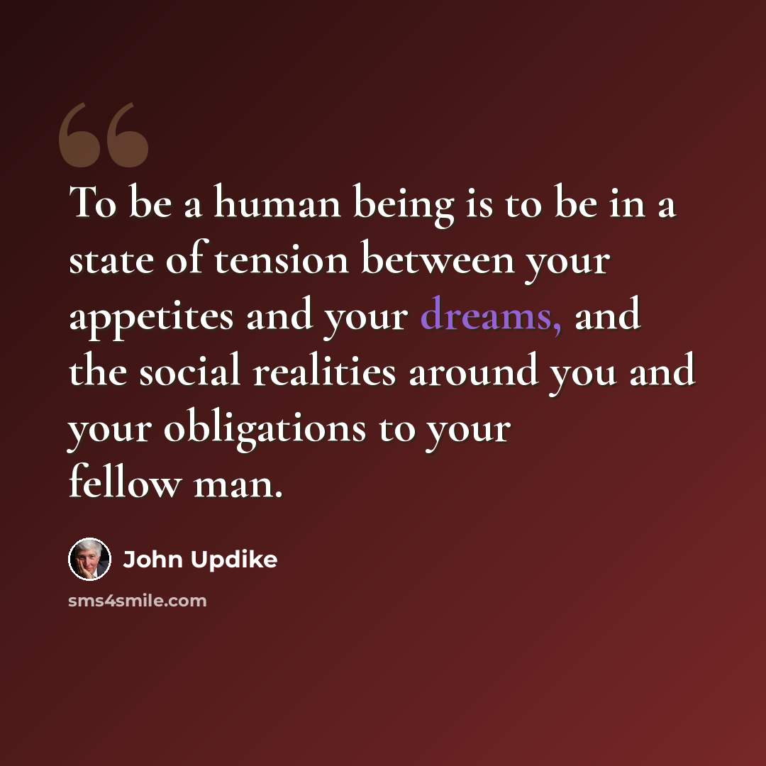 “To be a human being is to be in a state of tension between your appetites and your dreams, and the social realities around you and your obligations to your fellow man.” quote by John Updike