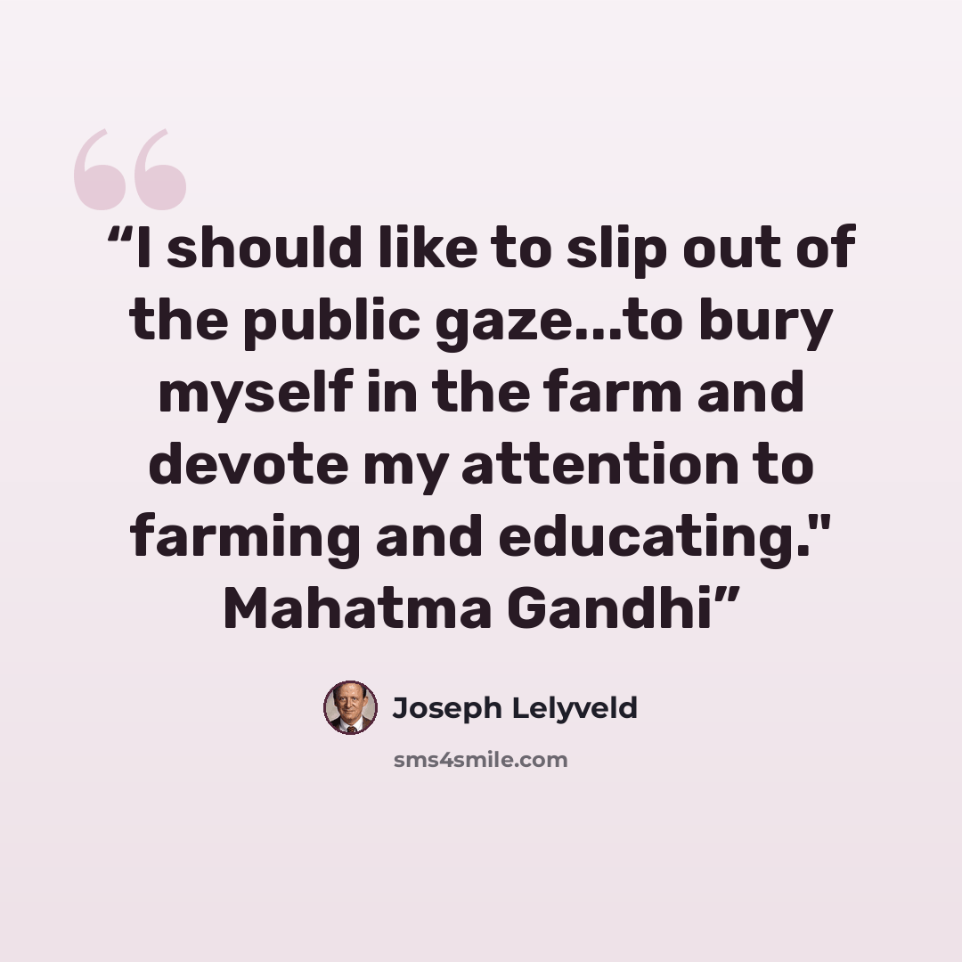 “I should like to slip out of the public gaze...to bury myself in the farm and devote my attention to farming and educating." Mahatma Gandhi” quote by Joseph Lelyveld