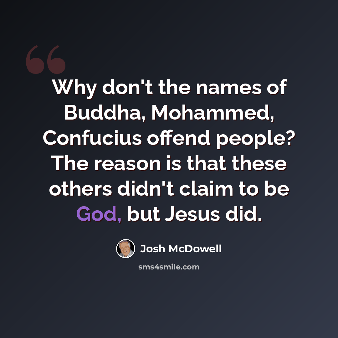 “Why don't the names of Buddha, Mohammed, Confucius offend people? The reason is that these others didn't claim to be God, but Jesus did.” quote by Josh McDowell