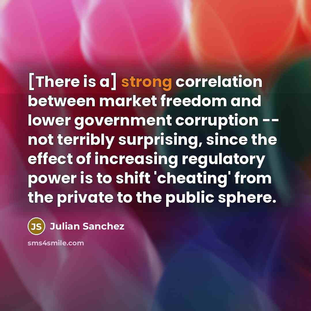 “[There is a] strong correlation between market freedom and lower government corruption -- not terribly surprising, since the effect of increasing regulatory power is to shift 'cheating' from the private to the public sphere.” quote by Julian Sanchez