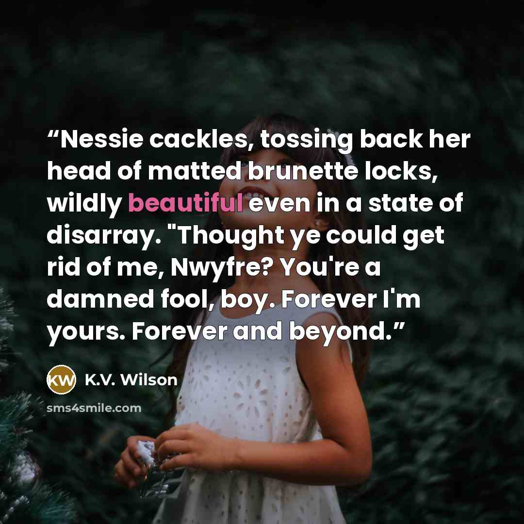 “Nessie cackles, tossing back her head of matted brunette locks, wildly beautiful even in a state of disarray. "Thought ye could get rid of me, Nwyfre? You're a damned fool, boy. Forever I'm yours. Forever and beyond.” quote by K.V. Wilson