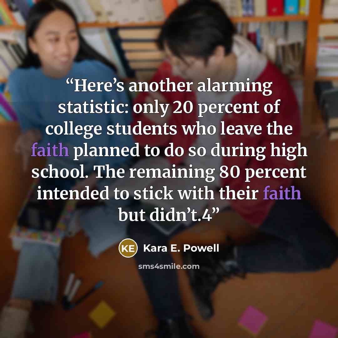 “Here’s another alarming statistic: only 20 percent of college students who leave the faith planned to do so during high school. The remaining 80 percent intended to stick with their faith but didn’t.4” quote by Kara E. Powell