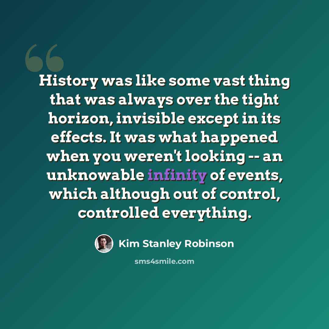 “History was like some vast thing that was always over the tight horizon, invisible except in its effects. It was what happened when you weren't looking -- an unknowable infinity of events, which although out of control, controlled everything.” quote by Kim Stanley Robinson