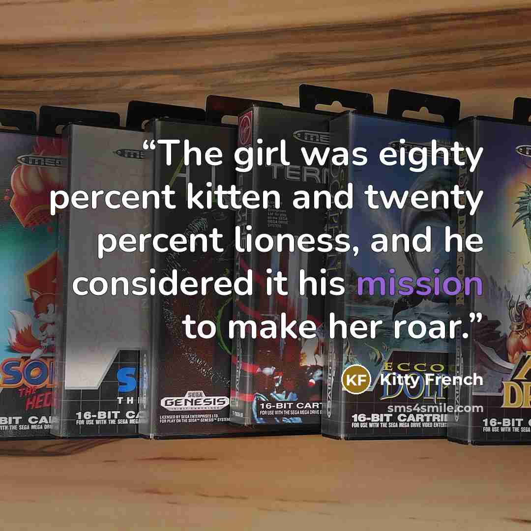 “The girl was eighty percent kitten and twenty percent lioness, and he considered it his mission to make her roar.” quote by Kitty French