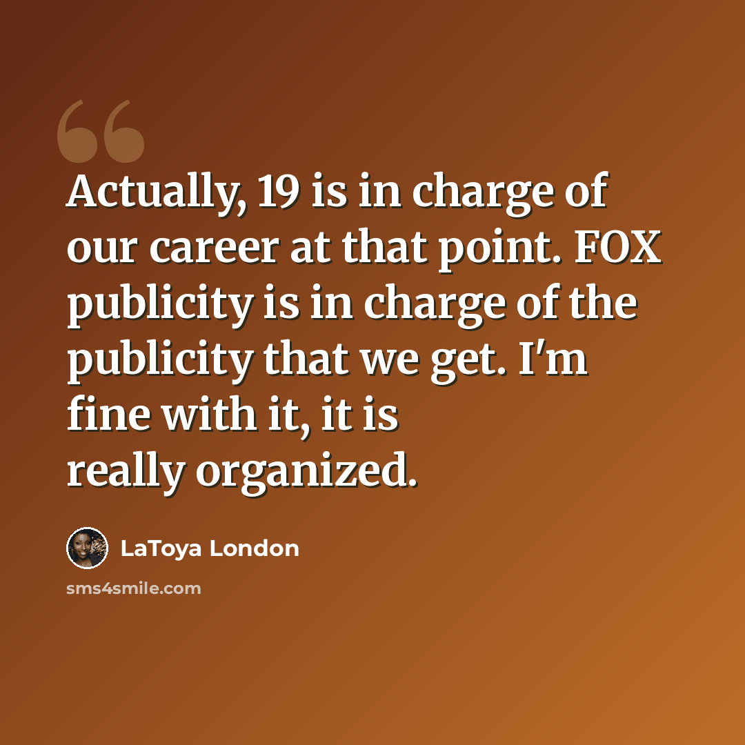 “Actually, 19 is in charge of our career at that point. FOX publicity is in charge of the publicity that we get. I'm fine with it, it is really organized.” quote by LaToya London