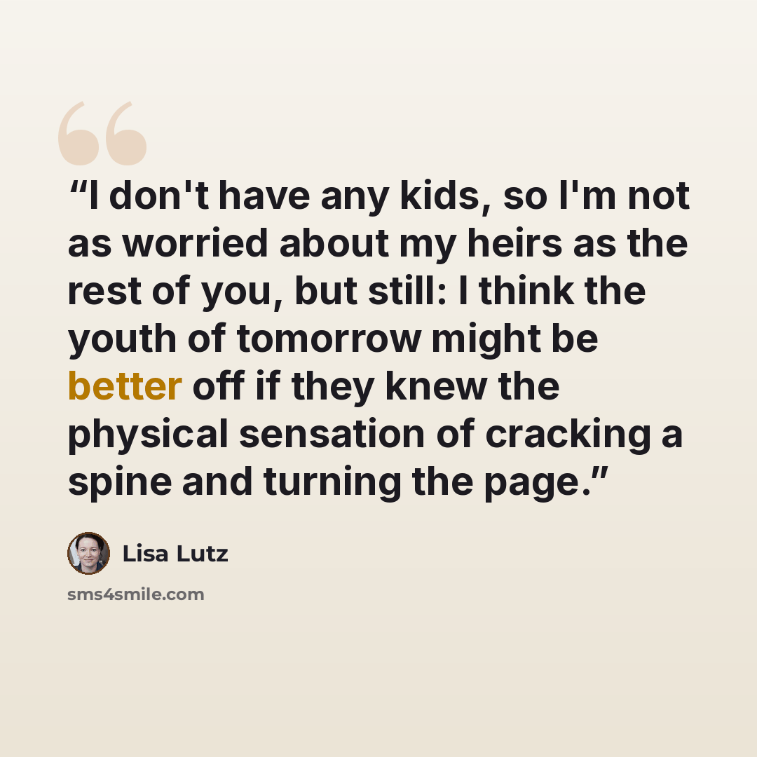 “I don't have any kids, so I'm not as worried about my heirs as the rest of you, but still: I think the youth of tomorrow might be better off if they knew the physical sensation of cracking a spine and turning the page.” quote by Lisa Lutz