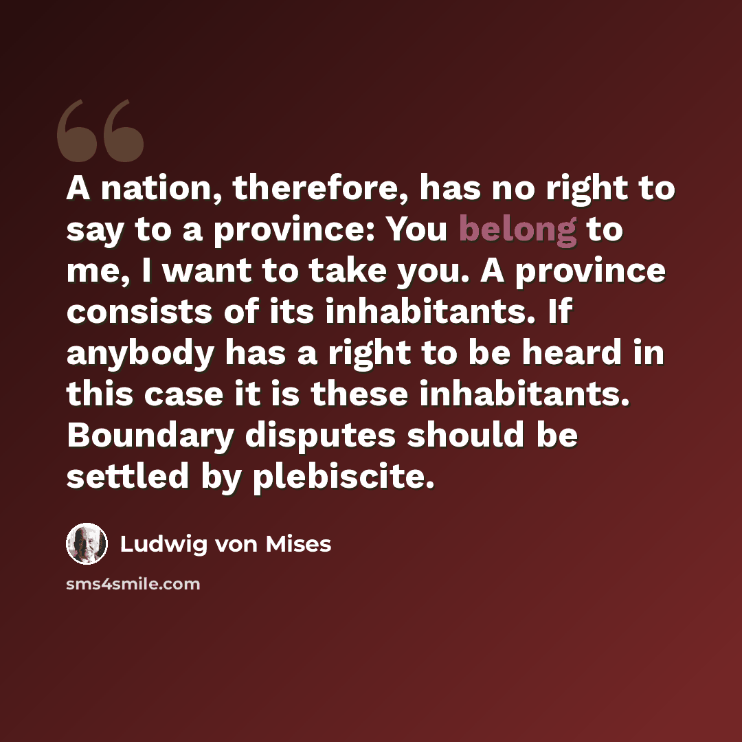 “A nation, therefore, has no right to say to a province: You belong to me, I want to take you. A province consists of its inhabitants. If anybody has a right to be heard in this case it is these inhabitants. Boundary disputes should be settled by plebiscite.” quote by Ludwig von Mises