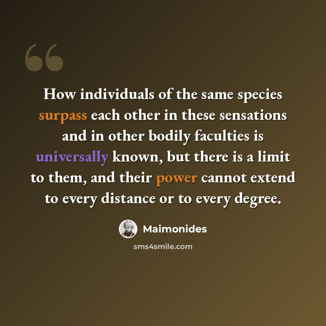 “How individuals of the same species surpass each other in these sensations and in other bodily faculties is universally known, but there is a limit to them, and their power cannot extend to every distance or to every degree.” quote by Maimonides