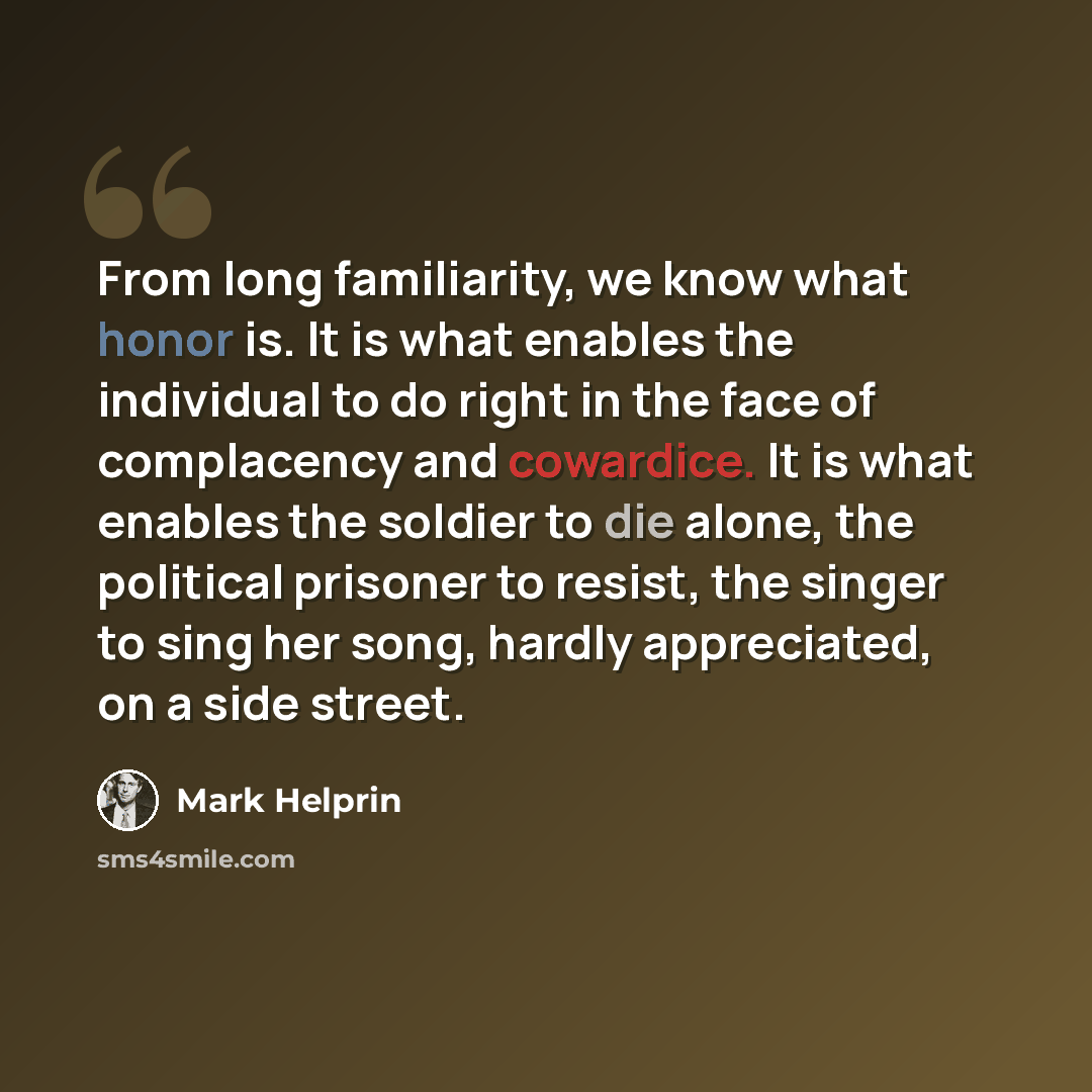“From long familiarity, we know what honor is. It is what enables the individual to do right in the face of complacency and cowardice. It is what enables the soldier to die alone, the political prisoner to resist, the singer to sing her song, hardly appreciated, on a side street.” quote by Mark Helprin