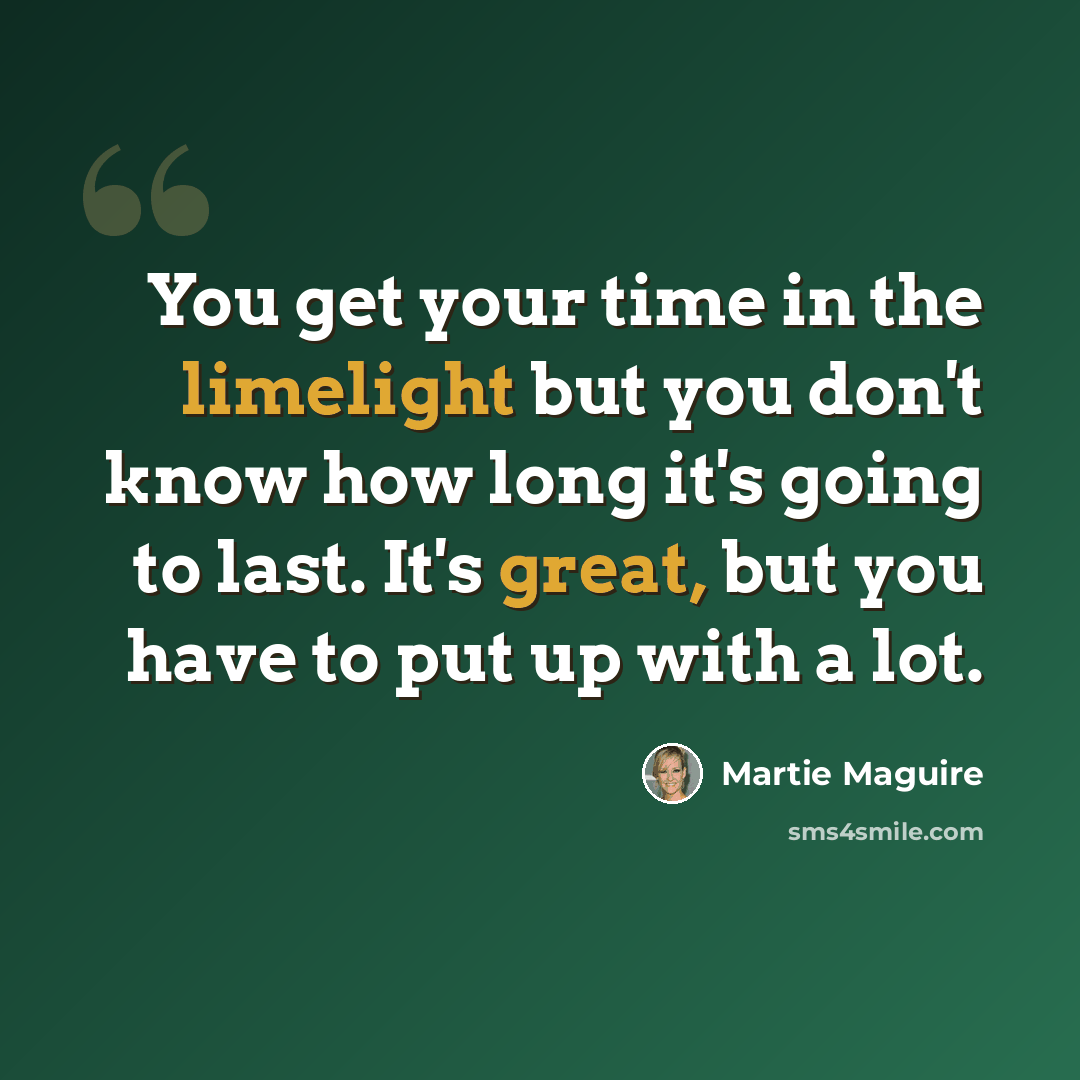 “You get your time in the limelight but you don't know how long it's going to last. It's great, but you have to put up with a lot.” quote by Martie Maguire