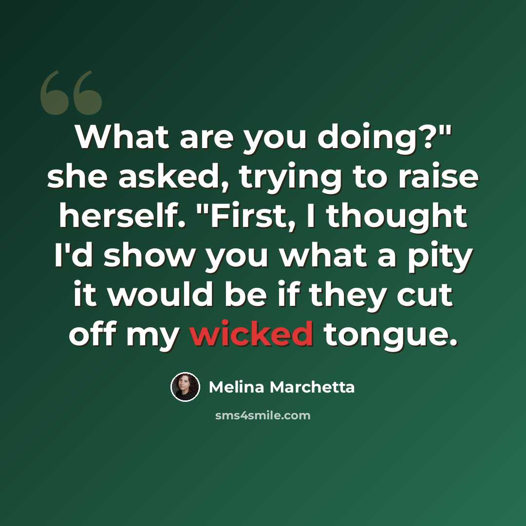“What are you doing?" she asked, trying to raise herself. "First, I thought I'd show you what a pity it would be if they cut off my wicked tongue.” quote by Melina Marchetta