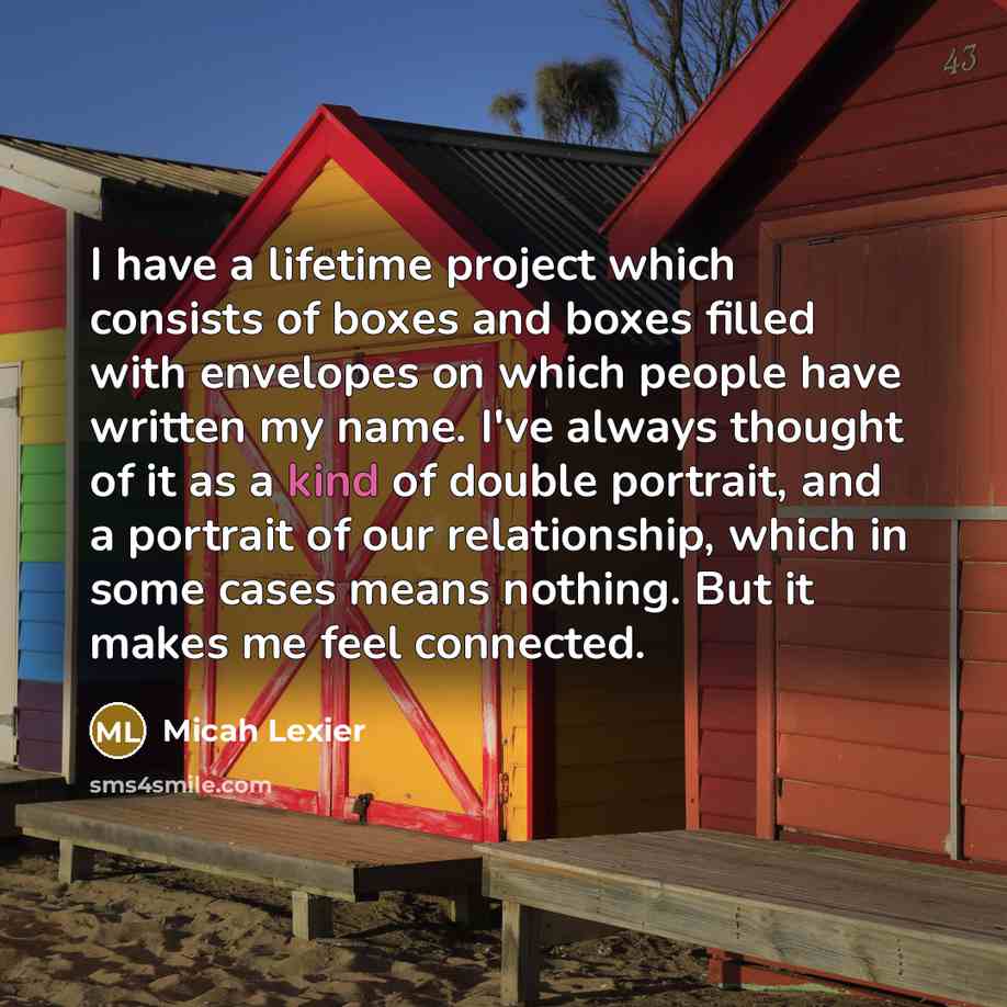 “I have a lifetime project which consists of boxes and boxes filled with envelopes on which people have written my name. I've always thought of it as a kind of double portrait, and a portrait of our relationship, which in some cases means nothing. But it makes me feel connected.” quote by Micah Lexier