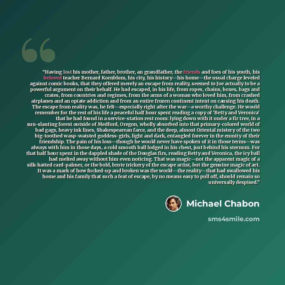 “Having lost his mother, father, brother, an grandfather, the friends and foes of his youth, his beloved teacher Bernard Kornblum, his city, his history—his home—the usual charge leveled against comic books, that they offered merely an escape from reality, seemed to Joe actually to be a powerful…” quote by Michael Chabon