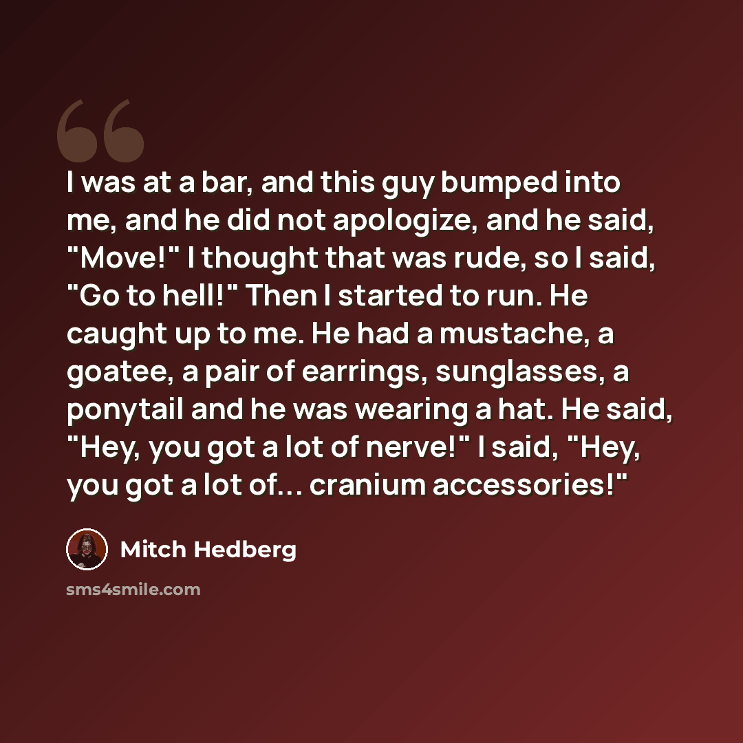 “I was at a bar, and this guy bumped into me, and he did not apologize, and he said, "Move!" I thought that was rude, so I said, "Go to hell!" Then I started to run. He caught up to me. He had a mustache, a goatee, a pair of earrings, sunglasses, a ponytail and he was wearing a hat. He said, "Hey…” quote by Mitch Hedberg
