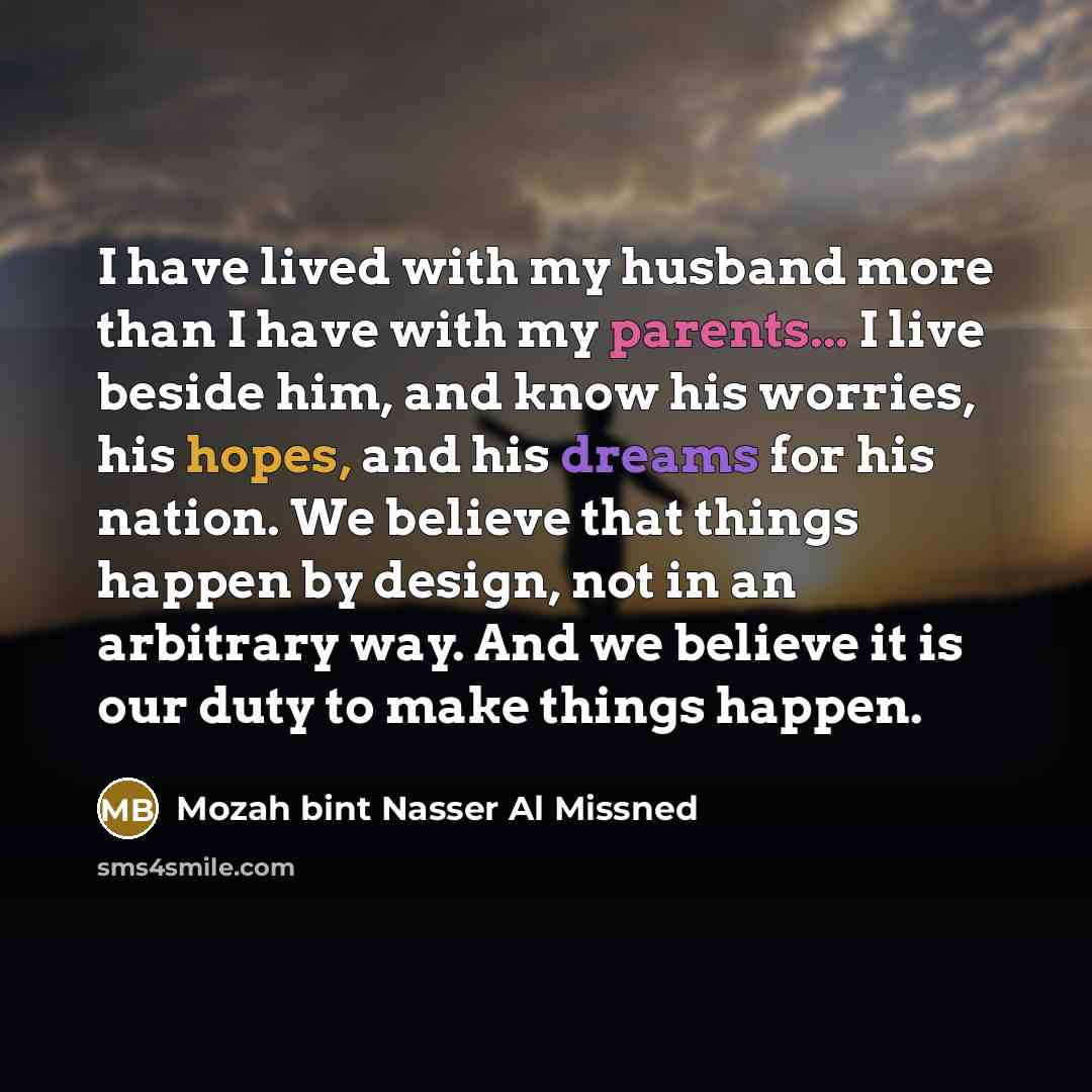 “I have lived with my husband more than I have with my parents... I live beside him, and know his worries, his hopes, and his dreams for his nation. We believe that things happen by design, not in an arbitrary way. And we believe it is our duty to make things happen.” quote by Mozah bint Nasser Al Missned