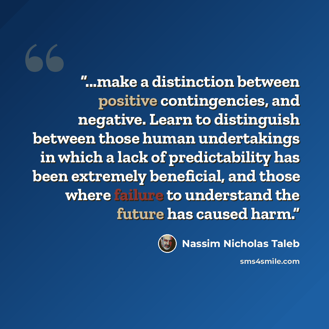 “...make a distinction between positive contingencies, and negative. Learn to distinguish between those human undertakings in which a lack of predictability has been extremely beneficial, and those where failure to understand the future has caused harm.” quote by Nassim Nicholas Taleb