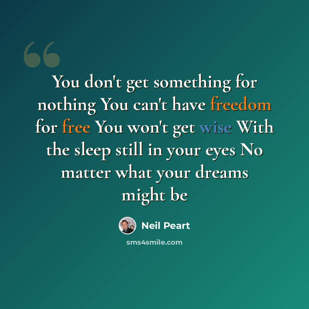 “You don't get something for nothing You can't have freedom for free You won't get wise With the sleep still in your eyes No matter what your dreams might be” quote by Neil Peart
