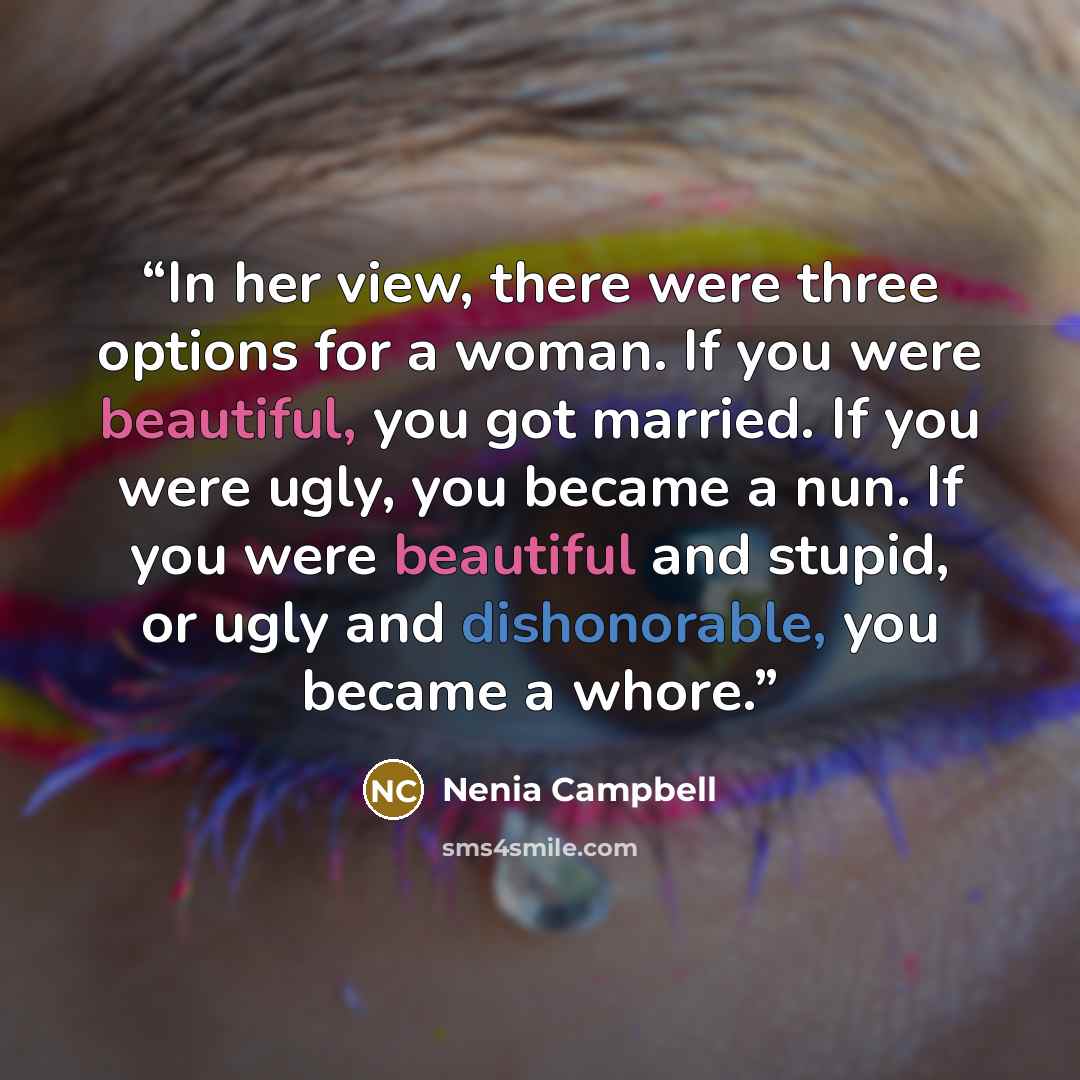 “In her view, there were three options for a woman. If you were beautiful, you got married. If you were ugly, you became a nun. If you were beautiful and stupid, or ugly and dishonorable, you became a whore.” quote by Nenia Campbell
