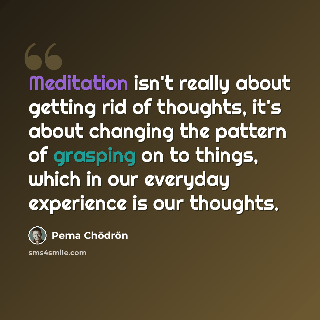 “Meditation isn't really about getting rid of thoughts, it's about changing the pattern of grasping on to things, which in our everyday experience is our thoughts.” quote by Pema Chodron
