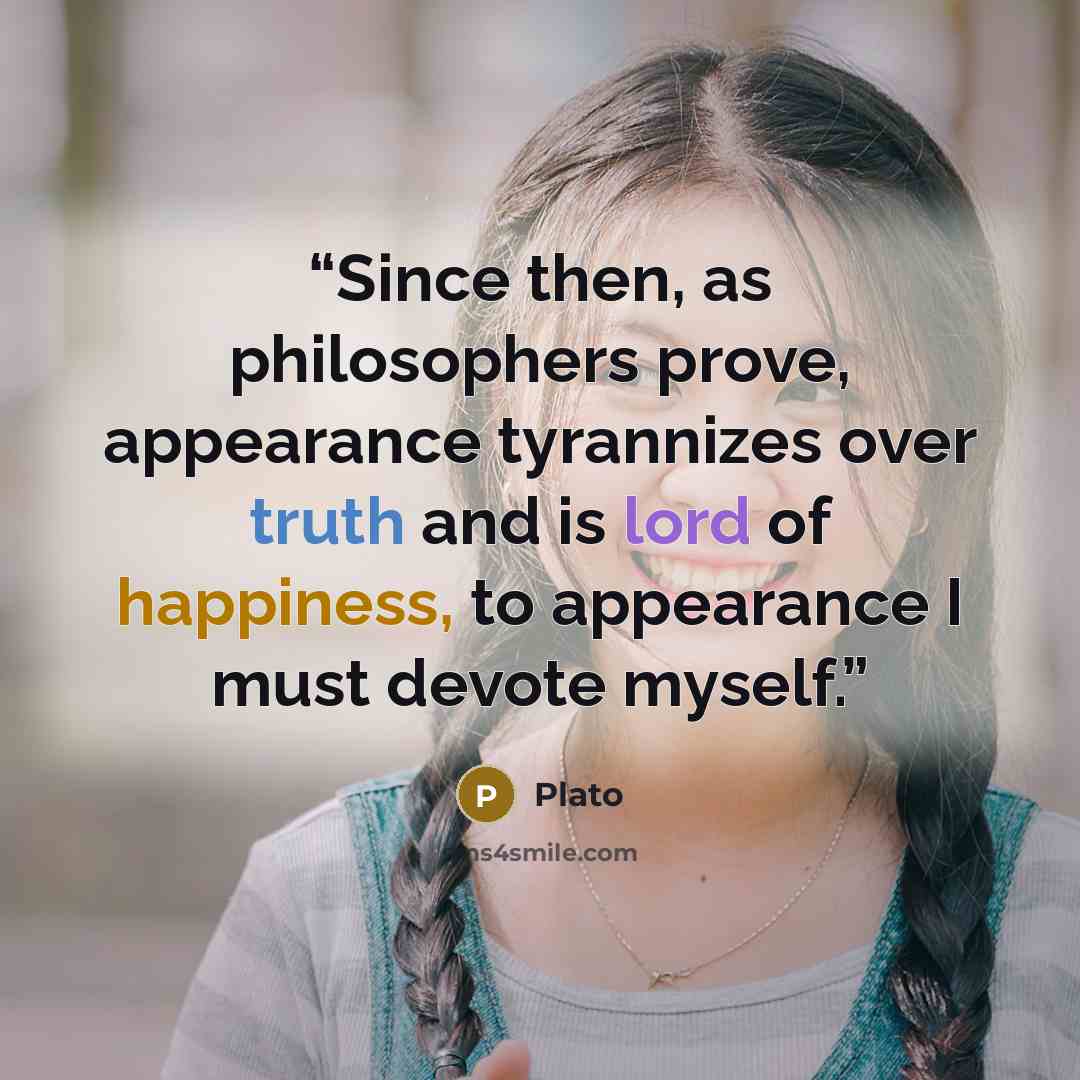 “Since then, as philosophers prove, appearance tyrannizes over truth and is lord of happiness, to appearance I must devote myself.” quote by Plato