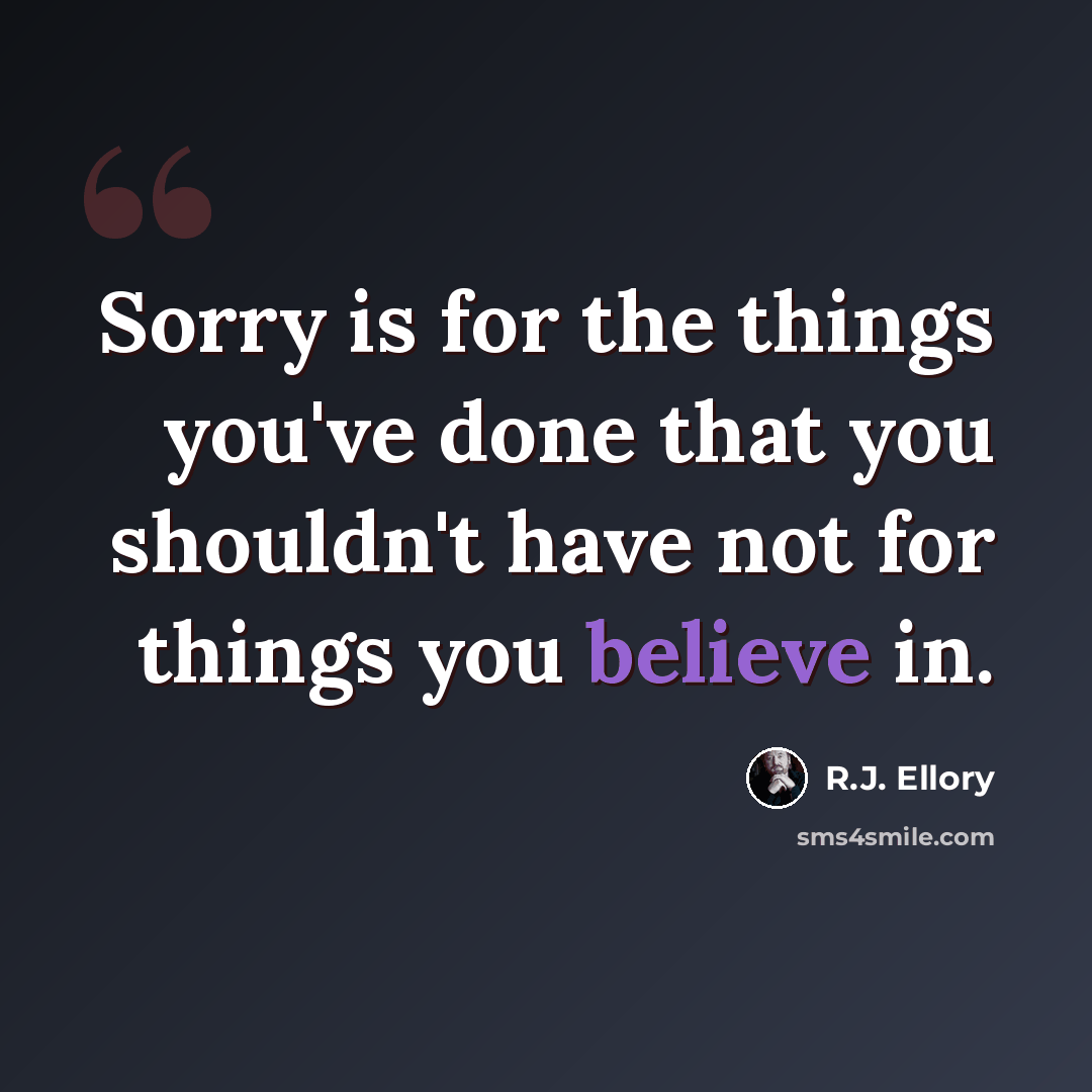 “Sorry is for the things you've done that you shouldn't have not for things you believe in.” quote by R.J. Ellory