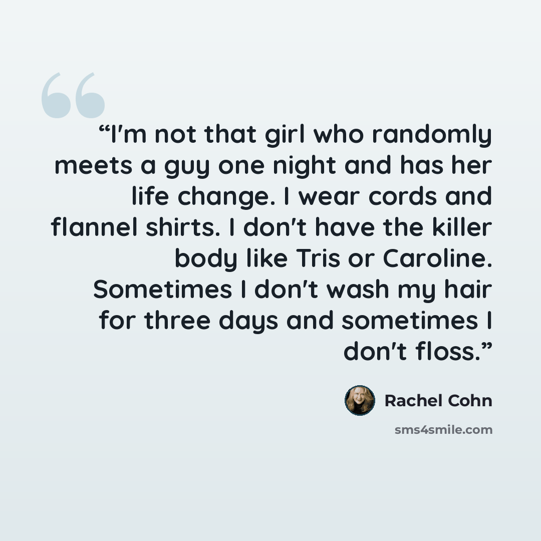 “I'm not that girl who randomly meets a guy one night and has her life change. I wear cords and flannel shirts. I don't have the killer body like Tris or Caroline. Sometimes I don't wash my hair for three days and sometimes I don't floss.” quote by Rachel Cohn