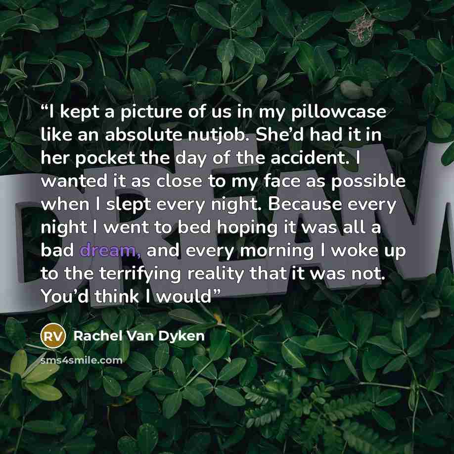 “I kept a picture of us in my pillowcase like an absolute nutjob. She’d had it in her pocket the day of the accident. I wanted it as close to my face as possible when I slept every night. Because every night I went to bed hoping it was all a bad dream, and every morning I woke up to the terrifying…” quote by Rachel Van Dyken