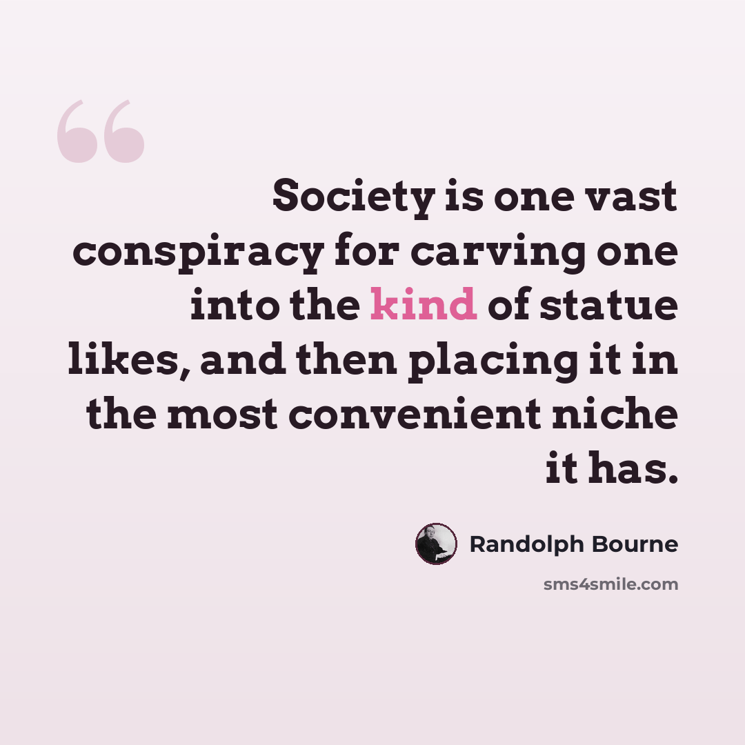 “Society is one vast conspiracy for carving one into the kind of statue likes, and then placing it in the most convenient niche it has.” quote by Randolph Bourne