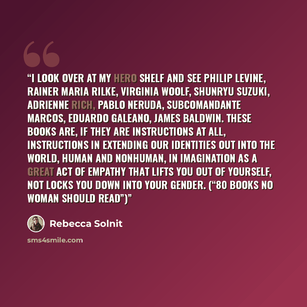 “I look over at my hero shelf and see Philip Levine, Rainer Maria Rilke, Virginia Woolf, Shunryu Suzuki, Adrienne Rich, Pablo Neruda, Subcomandante Marcos, Eduardo Galeano, James Baldwin. These books are, if they are instructions at all, instructions in extending our identities out into the world…” quote by Rebecca Solnit