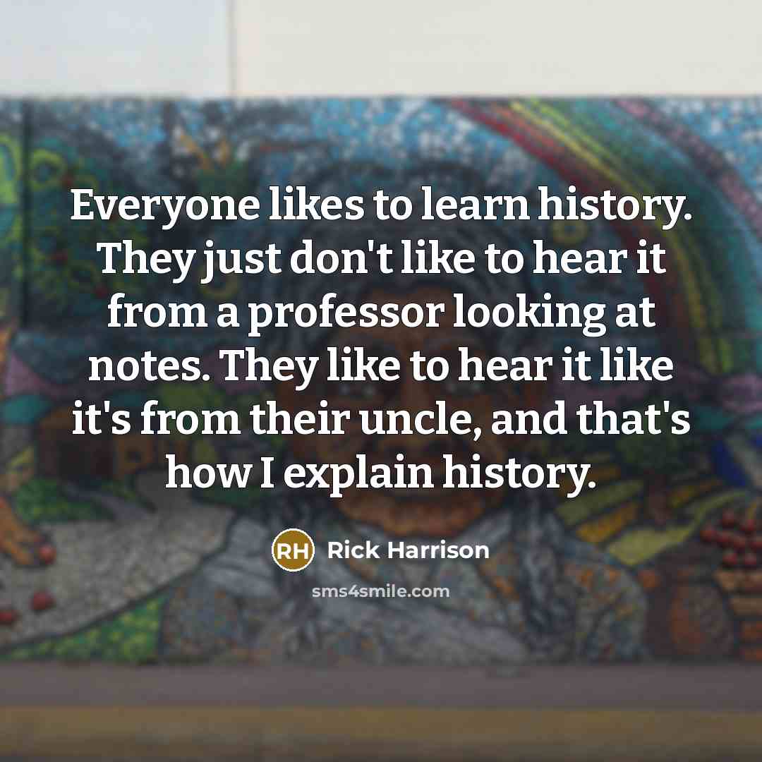 “Everyone likes to learn history. They just don't like to hear it from a professor looking at notes. They like to hear it like it's from their uncle, and that's how I explain history.” quote by Rick Harrison