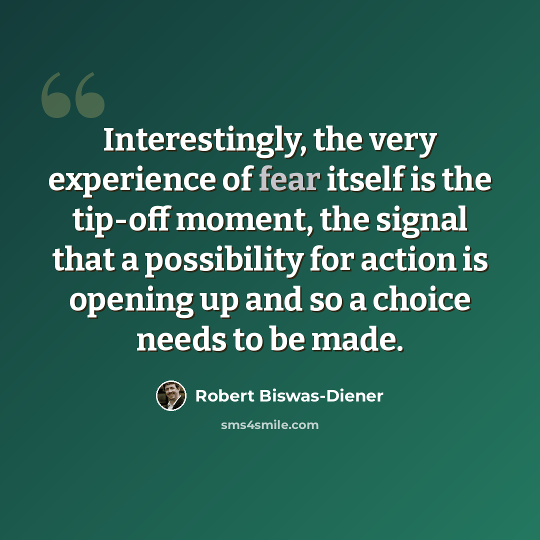 “Interestingly, the very experience of fear itself is the tip-off moment, the signal that a possibility for action is opening up and so a choice needs to be made.” quote by Robert Biswas-Diener