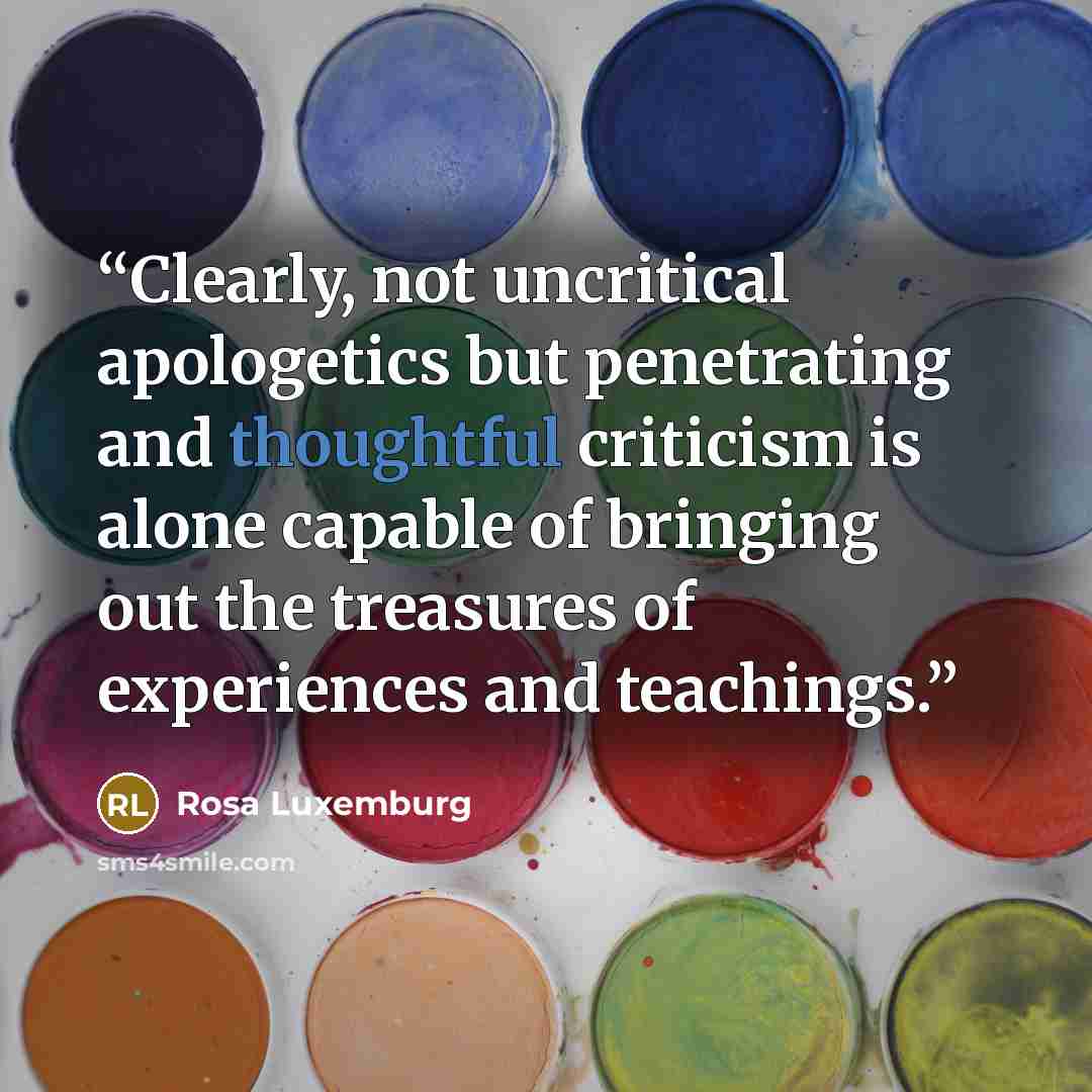 “Clearly, not uncritical apologetics but penetrating and thoughtful criticism is alone capable of bringing out the treasures of experiences and teachings.” quote by Rosa Luxemburg