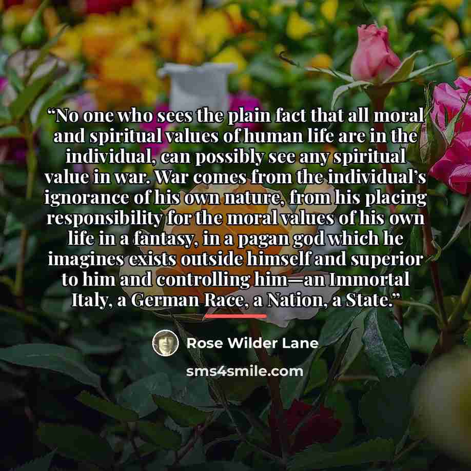 “No one who sees the plain fact that all moral and spiritual values of human life are in the individual, can possibly see any spiritual value in war. War comes from the individual’s ignorance of his own nature, from his placing responsibility for the moral values of his own life in a fantasy, in a…” quote by Rose Wilder Lane
