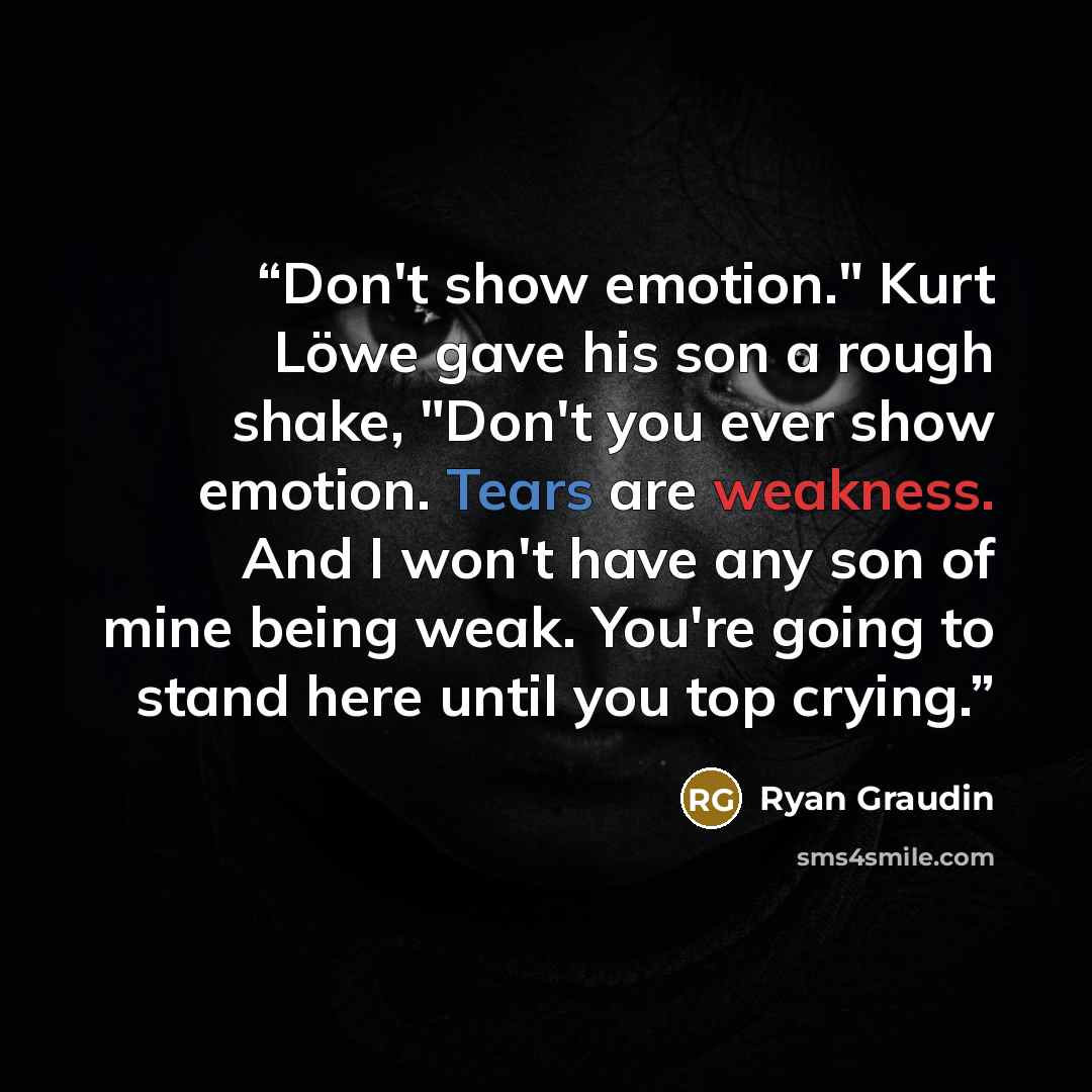 “Don't show emotion." Kurt Löwe gave his son a rough shake, "Don't you ever show emotion. Tears are weakness. And I won't have any son of mine being weak. You're going to stand here until you top crying.” quote by Ryan Graudin