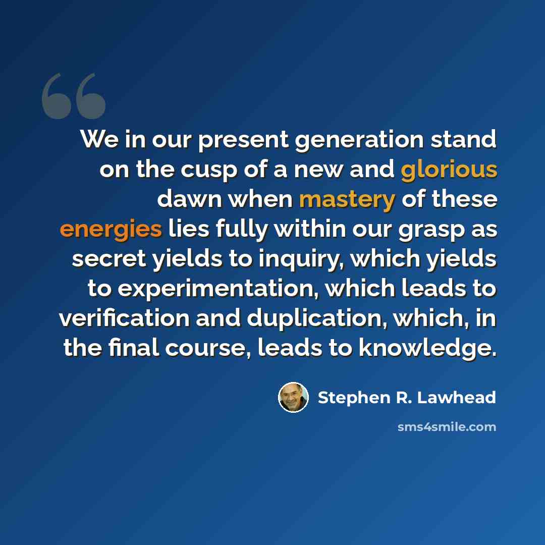 “We in our present generation stand on the cusp of a new and glorious dawn when mastery of these energies lies fully within our grasp as secret yields to inquiry, which yields to experimentation, which leads to verification and duplication, which, in the final course, leads to knowledge.” quote by Stephen R. Lawhead