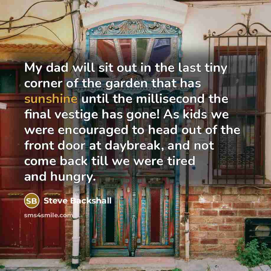 “My dad will sit out in the last tiny corner of the garden that has sunshine until the millisecond the final vestige has gone! As kids we were encouraged to head out of the front door at daybreak, and not come back till we were tired and hungry.” quote by Steve Backshall