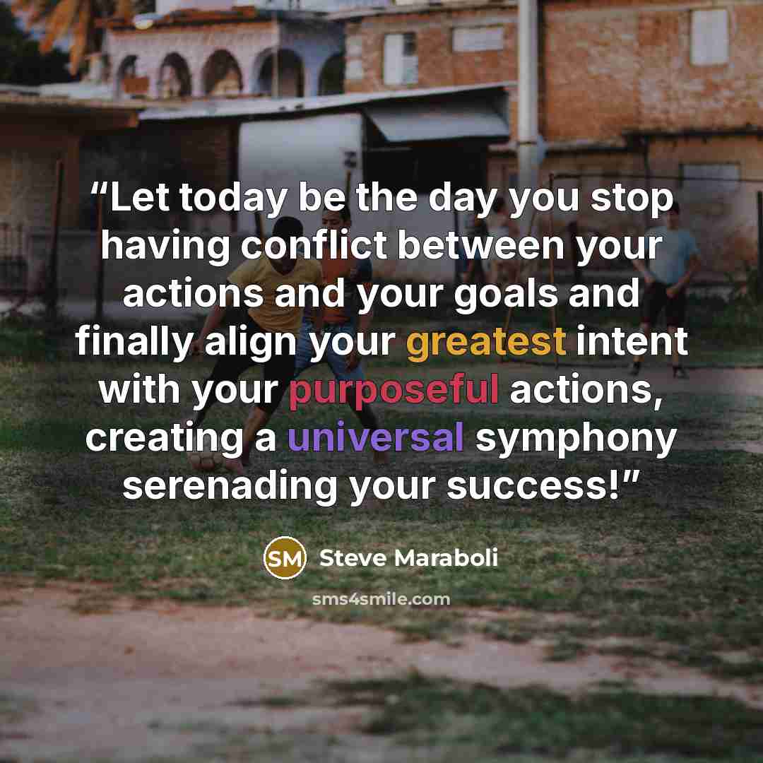 “Let today be the day you stop having conflict between your actions and your goals and finally align your greatest intent with your purposeful actions, creating a universal symphony serenading your success!” quote by Steve Maraboli