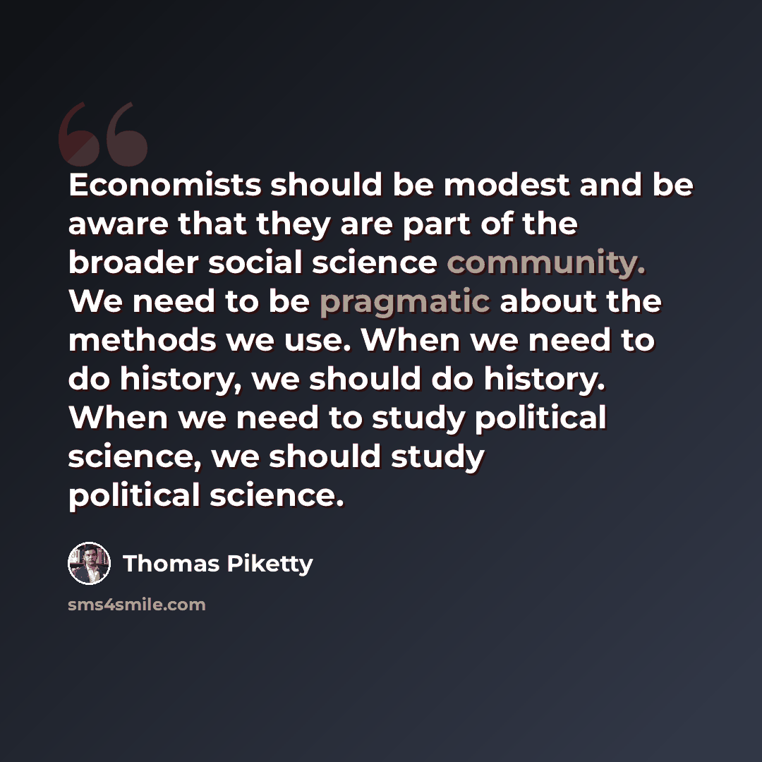 “Economists should be modest and be aware that they are part of the broader social science community. We need to be pragmatic about the methods we use. When we need to do history, we should do history. When we need to study political science, we should study political science.” quote by Thomas Piketty