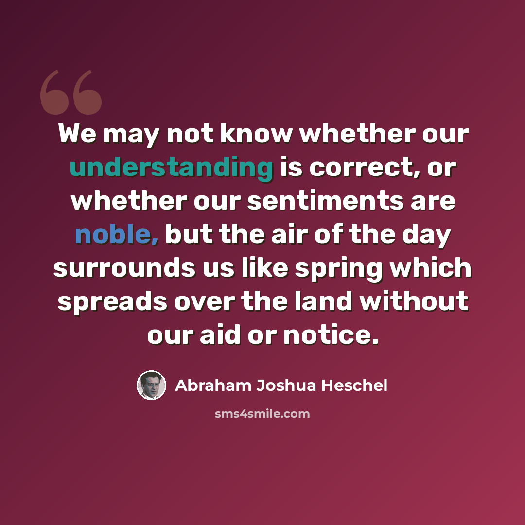 “We may not know whether our understanding is correct, or whether our sentiments are noble, but the air of the day surrounds us like spring which spreads over the land without our aid or notice.” quote by Abraham Joshua Heschel