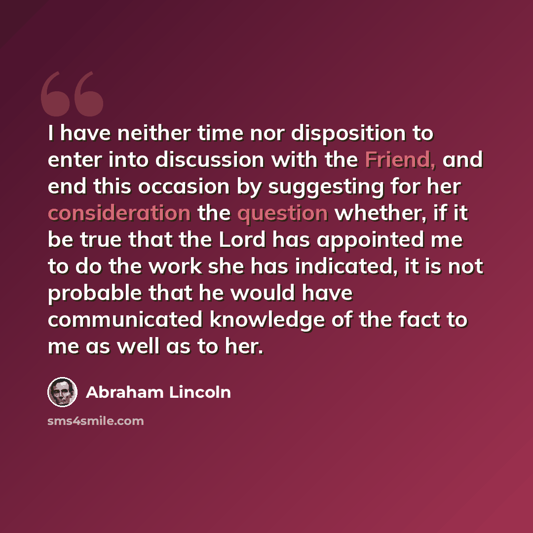 “I have neither time nor disposition to enter into discussion with the Friend, and end this occasion by suggesting for her consideration the question whether, if it be true that the Lord has appointed me to do the work she has indicated, it is not probable that he would have communicated knowledge…” quote by Abraham Lincoln