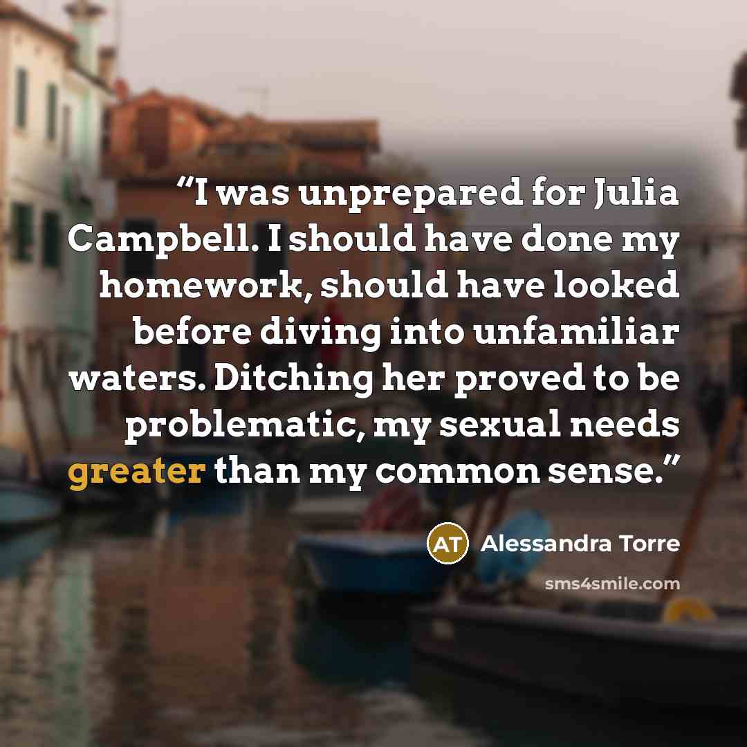 “I was unprepared for Julia Campbell. I should have done my homework, should have looked before diving into unfamiliar waters. Ditching her proved to be problematic, my sexual needs greater than my common sense.” quote by Alessandra Torre