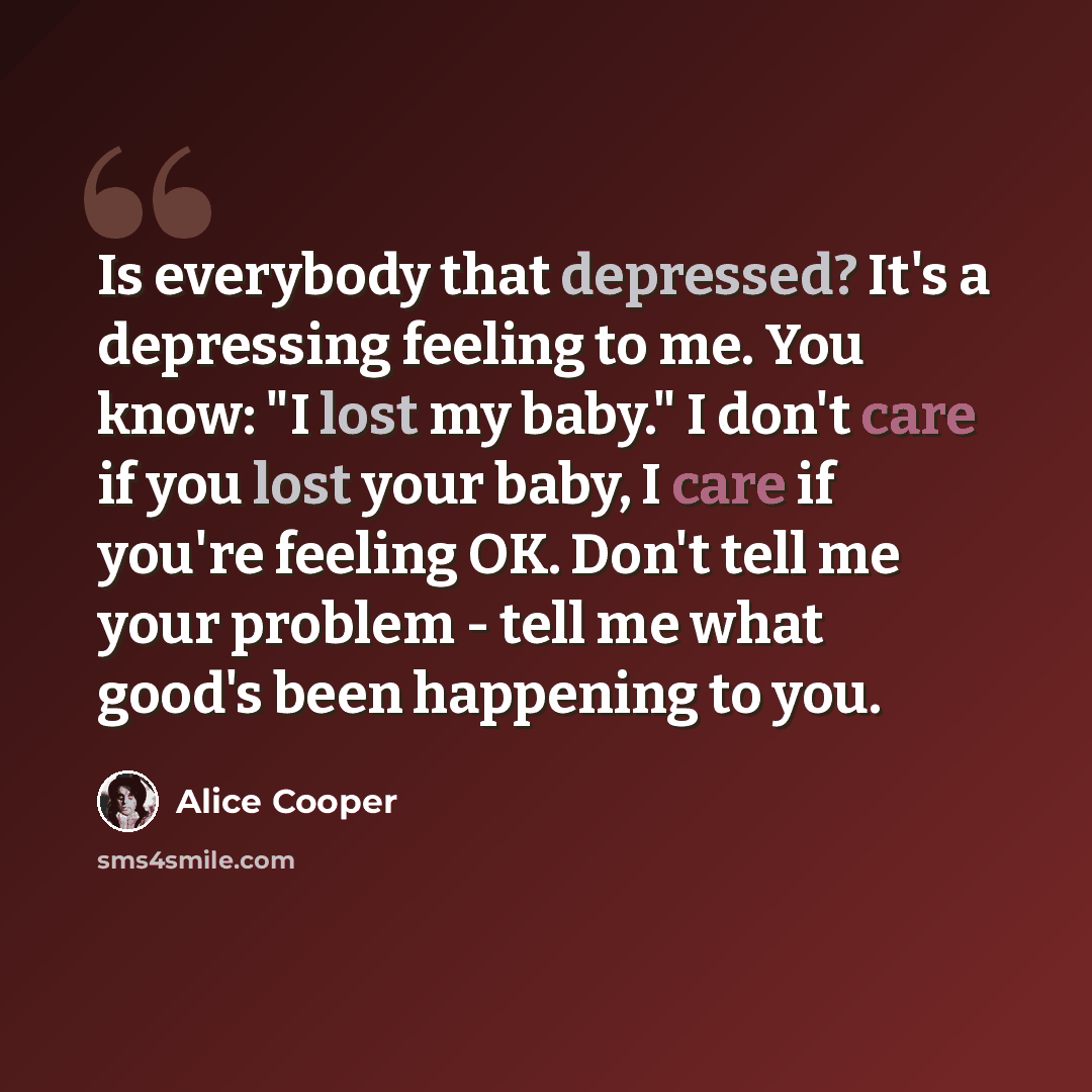 “Is everybody that depressed? It's a depressing feeling to me. You know: "I lost my baby." I don't care if you lost your baby, I care if you're feeling OK. Don't tell me your problem - tell me what good's been happening to you.” quote by Alice Cooper