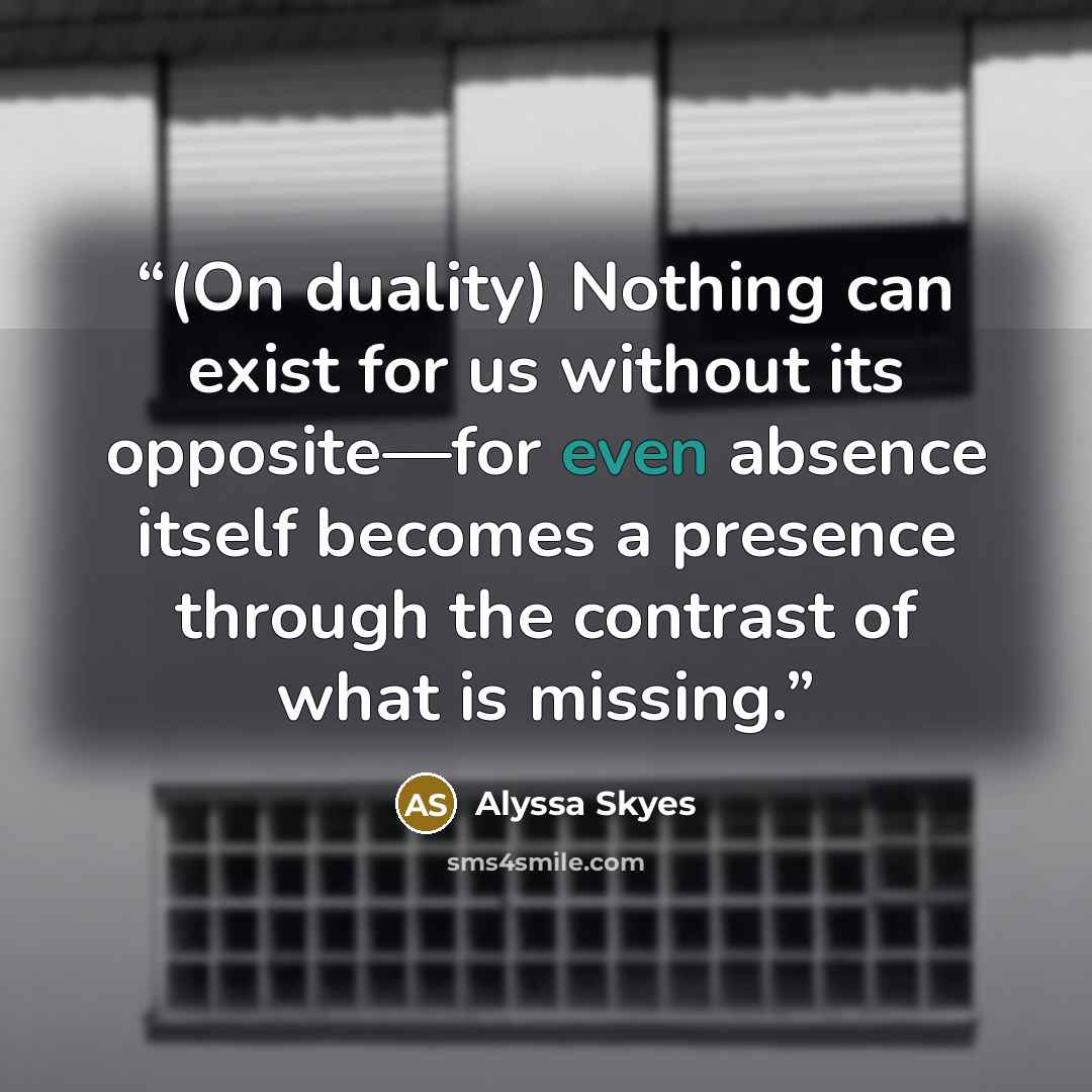 “(On duality) Nothing can exist for us without its opposite—for even absence itself becomes a presence through the contrast of what is missing.” quote by Alyssa Skyes