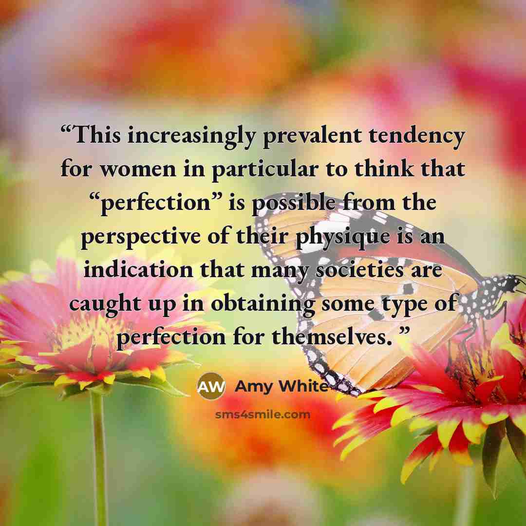 “This increasingly prevalent tendency for women in particular to think that “perfection” is possible from the perspective of their physique is an indication that many societies are caught up in obtaining some type of perfection for themselves.” quote by Amy White