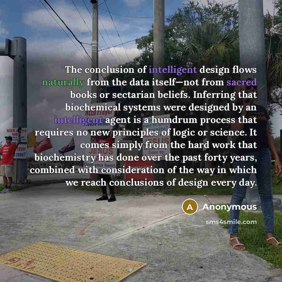 “The conclusion of intelligent design flows naturally from the data itself—not from sacred books or sectarian beliefs. Inferring that biochemical systems were designed by an intelligent agent is a humdrum process that requires no new principles of logic or science. It comes simply from the hard…” quote by Anonymous