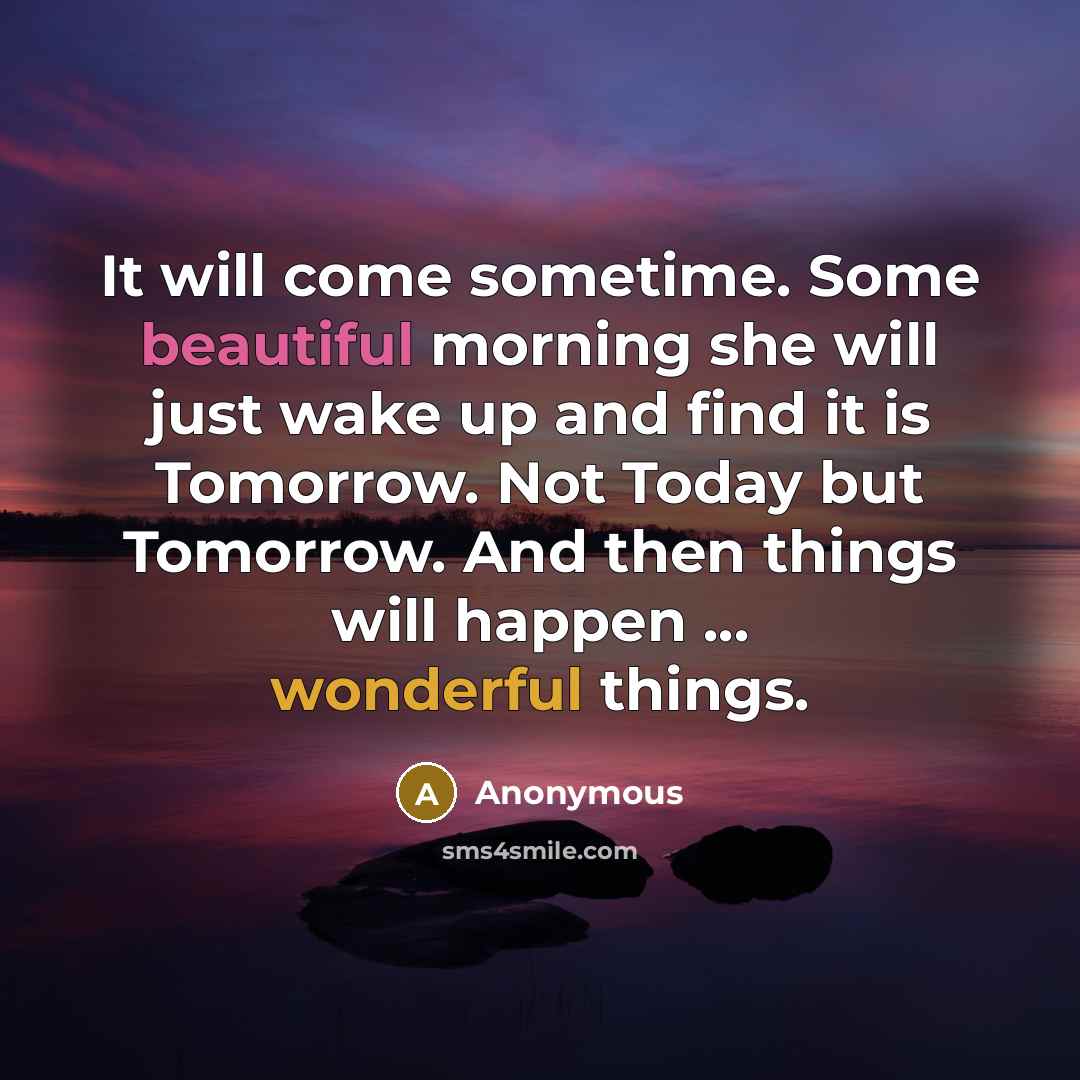 “It will come sometime. Some beautiful morning she will just wake up and find it is Tomorrow. Not Today but Tomorrow. And then things will happen ... wonderful things.” quote by Anonymous