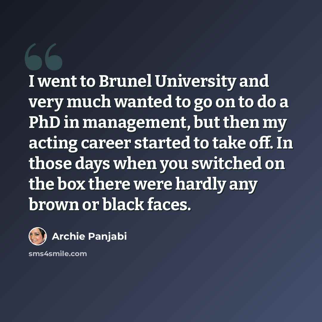 “I went to Brunel University and very much wanted to go on to do a PhD in management, but then my acting career started to take off. In those days when you switched on the box there were hardly any brown or black faces.” quote by Archie Panjabi