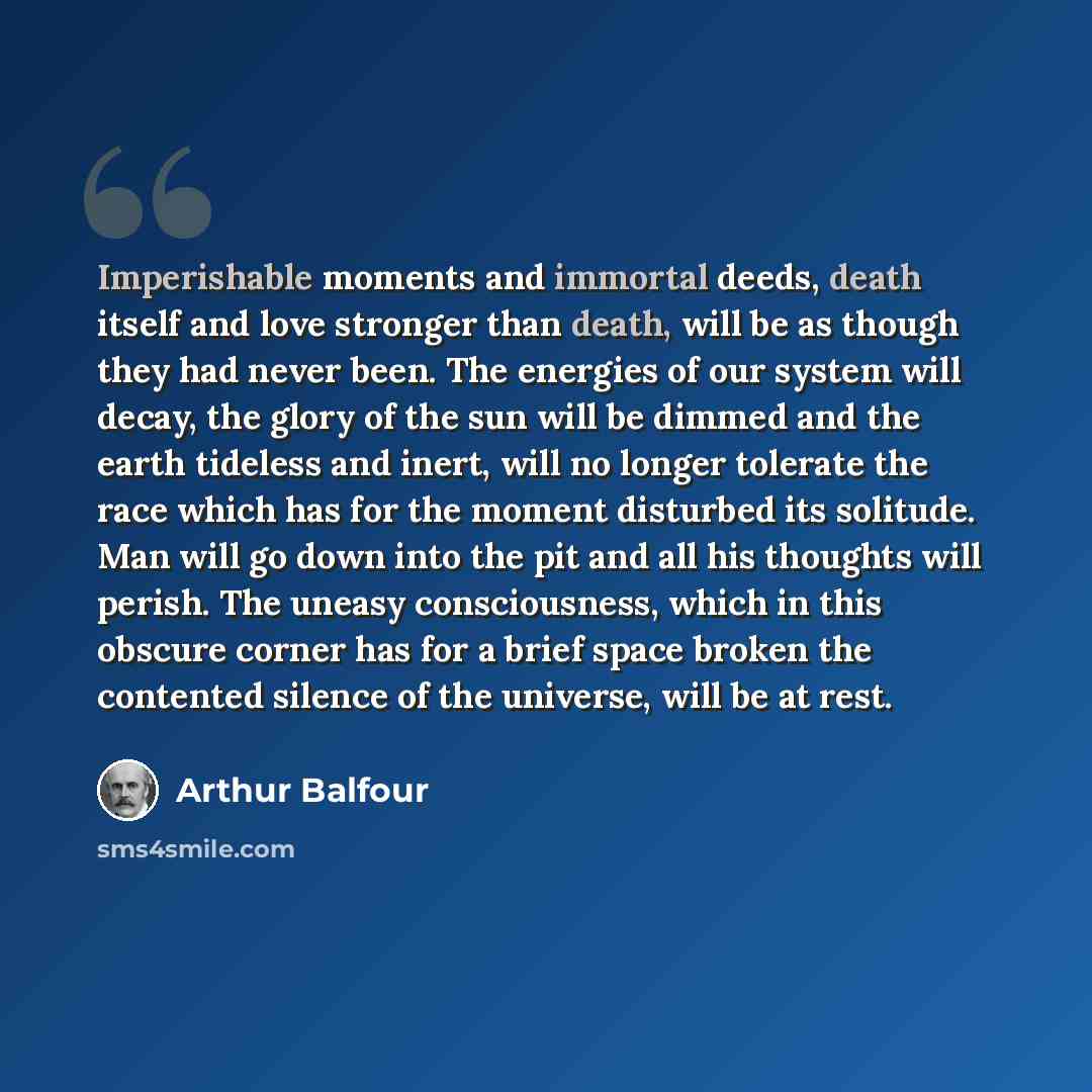“Imperishable moments and immortal deeds, death itself and love stronger than death, will be as though they had never been. The energies of our system will decay, the glory of the sun will be dimmed and the earth tideless and inert, will no longer tolerate the race which has for the moment…” quote by Arthur Balfour