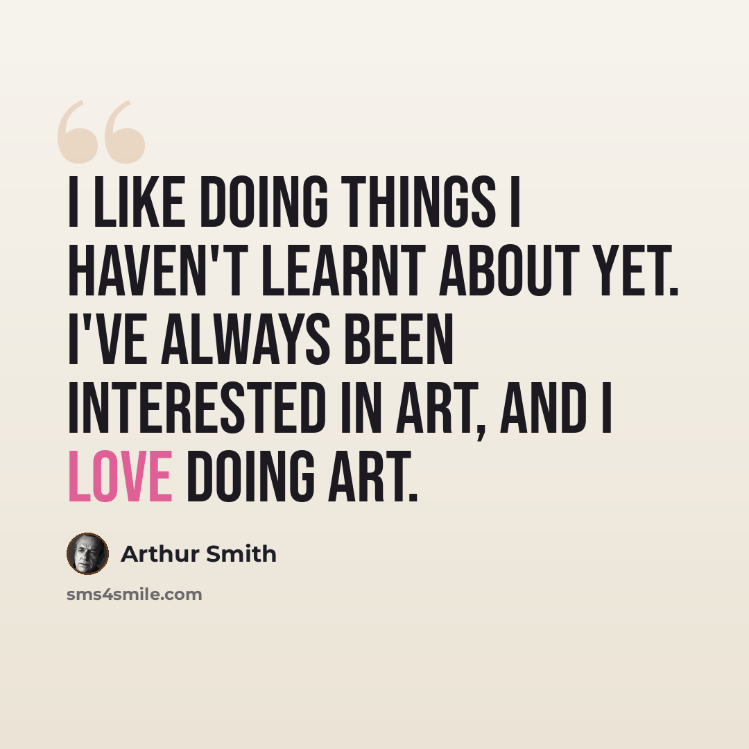 “I like doing things I haven't learnt about yet. I've always been interested in art, and I love doing art.” quote by Arthur Smith